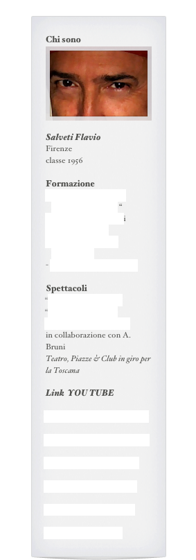 Chi sono
￼

Salveti Flavio
Firenze
classe 1956 

Formazione
Corso Triennale con diploma “ Il Genio “
Stage Teatri Possibili
Red Crow Stunt
Coro Desiderio da Settignano
- Stage&corsi con A.Bruni

Spettacoli
“ Capsicum URBlues”
“ Teniamoci stretti “
“ A capirsi c’e’ tempo “
in collaborazione con A. Bruni
Teatro, Piazze & Club in giro per la Toscana

Link  YOU TUBE

“ Savigny - Oceano mare -”

“ Life Moving - Windsor -”

“ NuovoCaffe’Francese”

“ A capirsi c’e’ tempo “

“ Opera  Treemonisha “

“Teniamoci stretti “