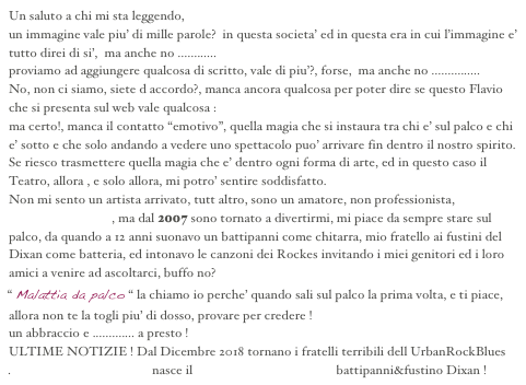 Un saluto a chi mi sta leggendo, 
un immagine vale piu’ di mille parole?  in questa societa’ ed in questa era in cui l’immagine e’ tutto direi di si’,  ma anche no ............
proviamo ad aggiungere qualcosa di scritto, vale di piu’?, forse,  ma anche no ...............
No, non ci siamo, siete d accordo?, manca ancora qualcosa per poter dire se questo Flavio che si presenta sul web vale qualcosa :
ma certo!, manca il contatto “emotivo”, quella magia che si instaura tra chi e’ sul palco e chi e’ sotto e che solo andando a vedere uno spettacolo puo’ arrivare fin dentro il nostro spirito.
Se riesco trasmettere quella magia che e’ dentro ogni forma di arte, ed in questo caso il Teatro, allora , e solo allora, mi potro’ sentire soddisfatto.
Non mi sento un artista arrivato, tutt altro, sono un amatore, non professionista, faccio tutt’altro nella vita, ma dal 2007 sono tornato a divertirmi, mi piace da sempre stare sul palco, da quando a 12 anni suonavo un battipanni come chitarra, mio fratello ai fustini del Dixan come batteria, ed intonavo le canzoni dei Rockes invitando i miei genitori ed i loro amici a venire ad ascoltarci, buffo no?
“ Malattia da palco “ la chiamo io perche’ quando sali sul palco la prima volta, e ti piace, allora non te la togli piu’ di dosso, provare per credere !
un abbraccio e ............. a presto !
ULTIME NOTIZIE ! Dal Dicembre 2018 tornano i fratelli terribili dell UrbanRockBlues
.                                           nasce il Capsicum URBluesBand battipanni&fustino Dixan !